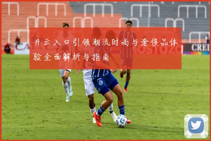 开云入口引领潮流时尚与奢侈品体验全面解析与指南
